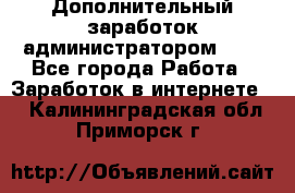 Дополнительный заработок администратором!!!! - Все города Работа » Заработок в интернете   . Калининградская обл.,Приморск г.